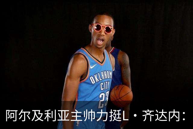 阿尔及利亚主帅力挺L·齐达内：每人都有犯错的权利 对他充满信心